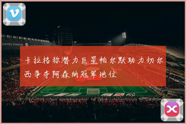 卡拉格称潜力巨星帕尔默助力切尔西争夺阿森纳冠军地位