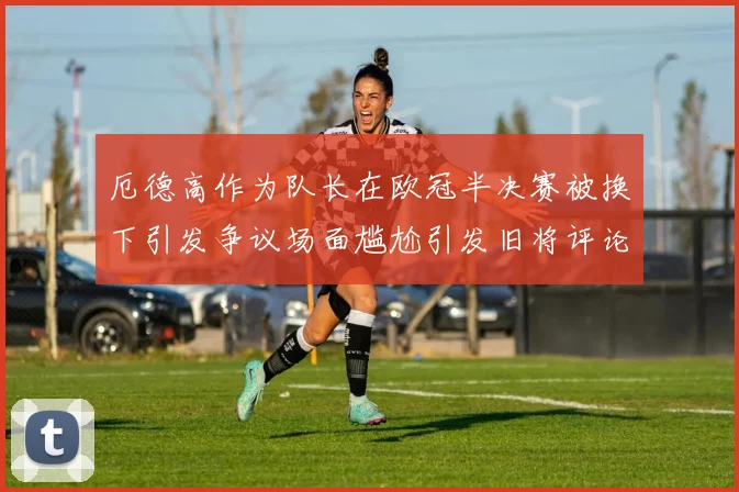厄德高作为队长在欧冠半决赛被换下引发争议场面尴尬引发旧将评论
