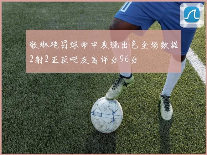 张琳艳罚球命中表现出色全场数据2射2正获吧友高评分96分